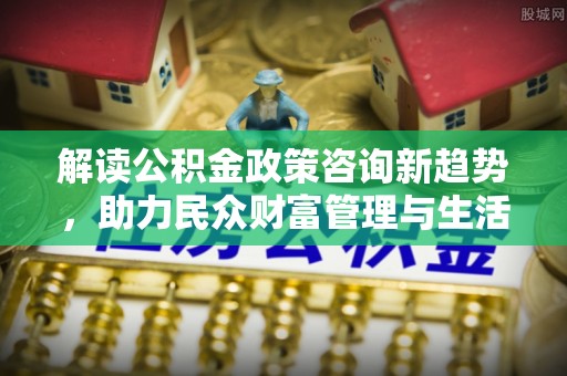 泰来解读公积金政策咨询新趋势，助力民众财富管理与生活规划