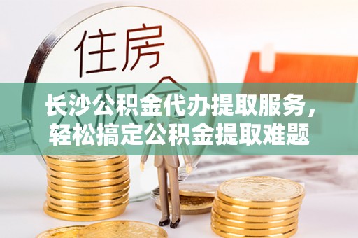泰来长沙公积金代办提取服务，轻松搞定公积金提取难题
