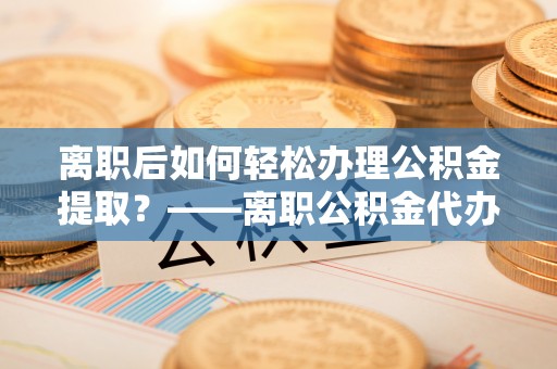 泰来离职后如何轻松办理公积金提取？——离职公积金代办提取服务详解