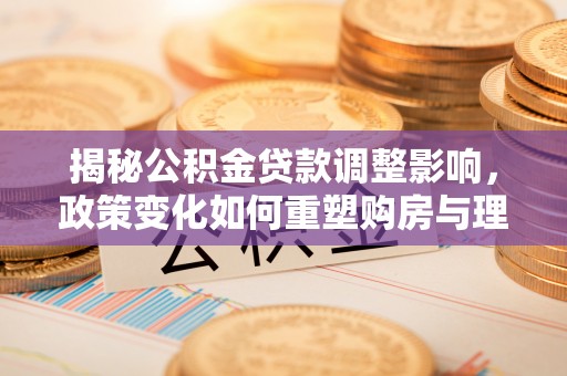 泰来揭秘公积金贷款调整影响，政策变化如何重塑购房与理财规划