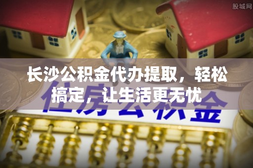 泰来长沙公积金代办提取，轻松搞定，让生活更无忧