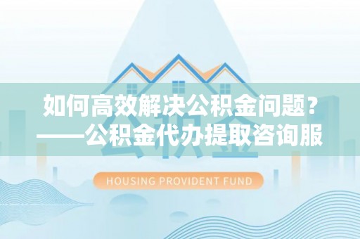 泰来如何高效解决公积金问题？——公积金代办提取咨询服务指南