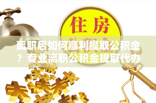 泰来离职后如何顺利提取公积金？专业离职公积金提取代办服务指南