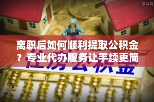 泰来离职后如何顺利提取公积金？专业代办服务让手续更简单