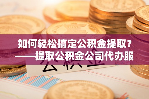 泰来如何轻松搞定公积金提取？——提取公积金公司代办服务全解析