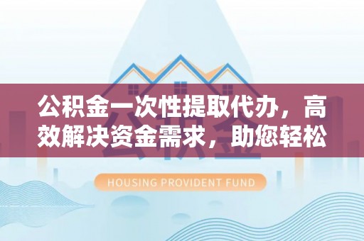 泰来公积金一次性提取代办，高效解决资金需求，助您轻松应对生活难题