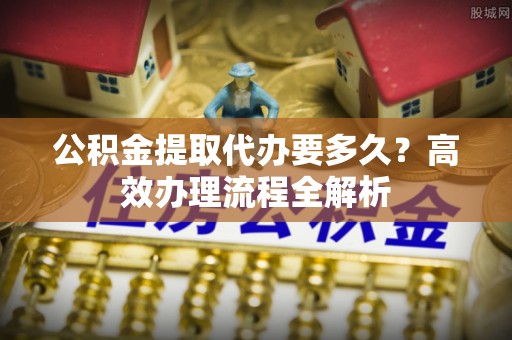 泰来公积金提取代办要多久？高效办理流程全解析