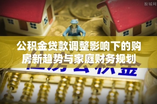 泰来公积金贷款调整影响下的购房新趋势与家庭财务规划