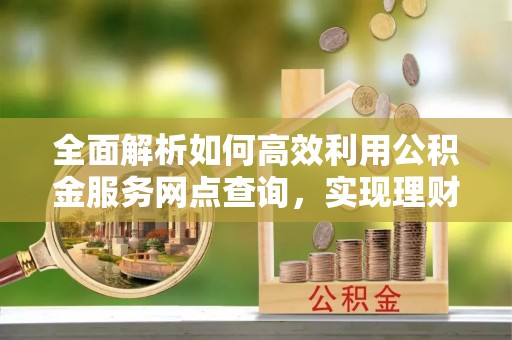 泰来全面解析如何高效利用公积金服务网点查询，实现理财与生活优化