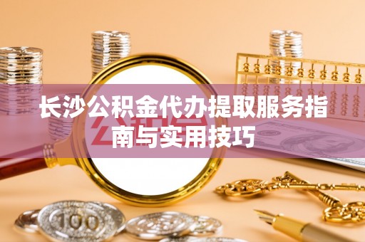 泰来长沙公积金代办提取服务指南与实用技巧