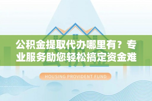 泰来公积金提取代办哪里有？专业服务助您轻松搞定资金难题