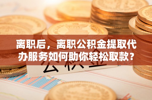 泰来离职后，离职公积金提取代办服务如何助你轻松取款？